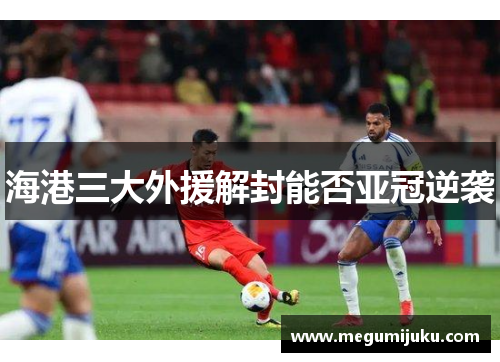 海港三大外援解封能否亚冠逆袭
